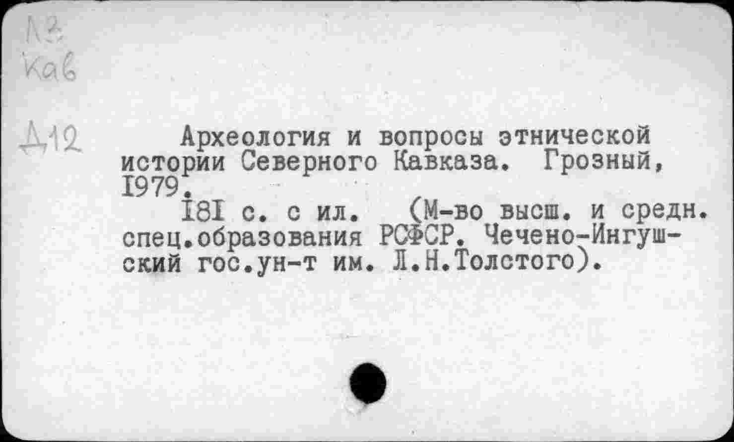 ﻿Археология и вопросы этнической истории Северного Кавказа. Грозный, 1979.
I8I с. с ил. (М-во высш, и средн, спец.образования РСФСР. Чечено-Ингушский гос.ун-т им. Л.Н.Толстого).